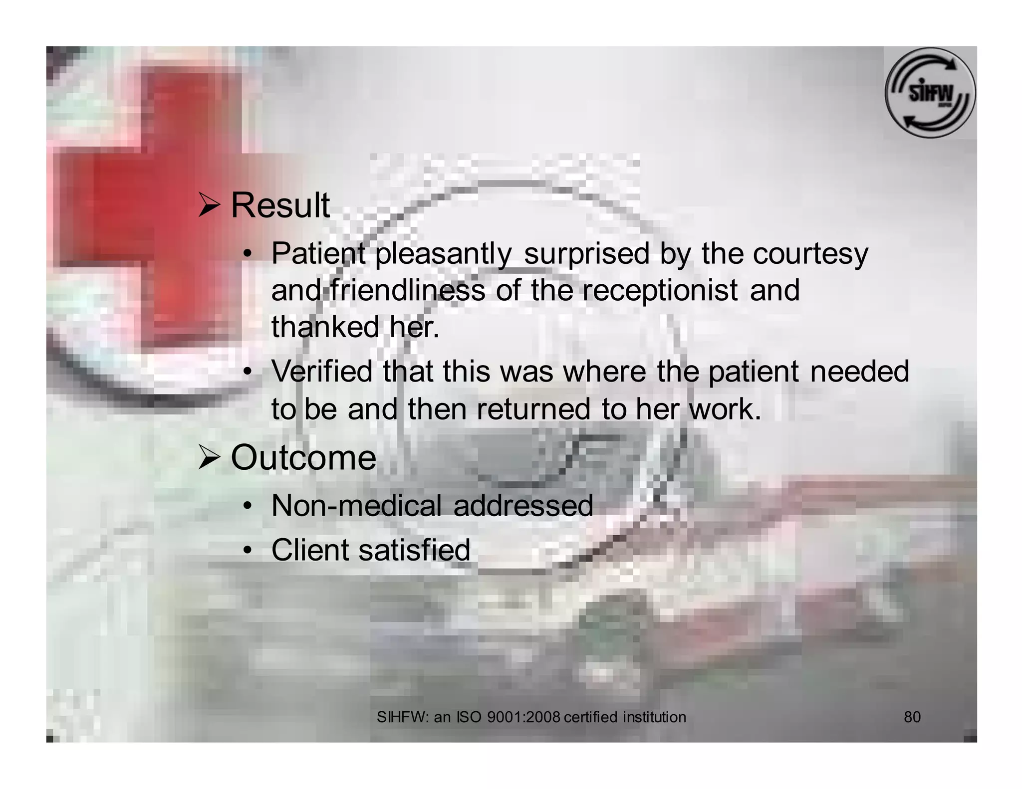 Ø Result
  • Patient pleasantly surprised by the courtesy
    and friendliness of the receptionist and
    thanked her.
  • Verified that this was where the patient needed
    to be and then returned to her work.
Ø Outcome
  • Non-medical addressed
  • Client satisfied




           SIHFW: an ISO 9001:2008 certified institution   80
 