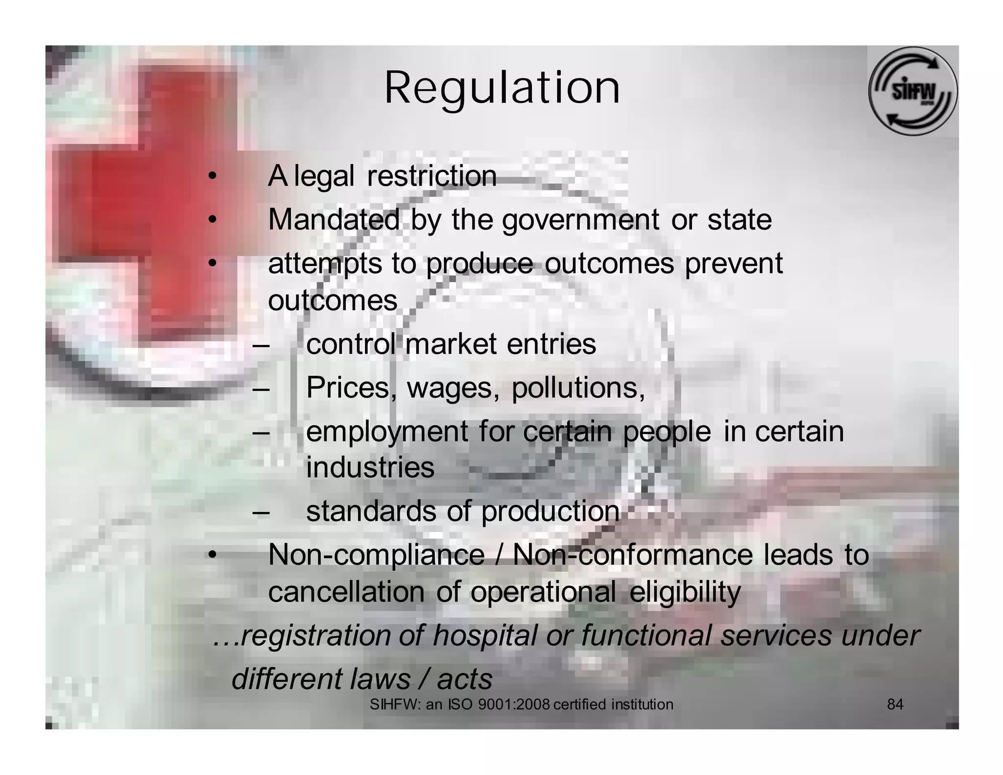 Regulation
•     A legal restriction
•     Mandated by the government or state
•     attempts to produce outcomes prevent
      outcomes
    – control market entries
    – Prices, wages, pollutions,
    – employment for certain people in certain
         industries
    – standards of production
•     Non-compliance / Non-conformance leads to
      cancellation of operational eligibility
…registration of hospital or functional services under
  different laws / acts
            SIHFW: an ISO 9001:2008 certified institution   84
 