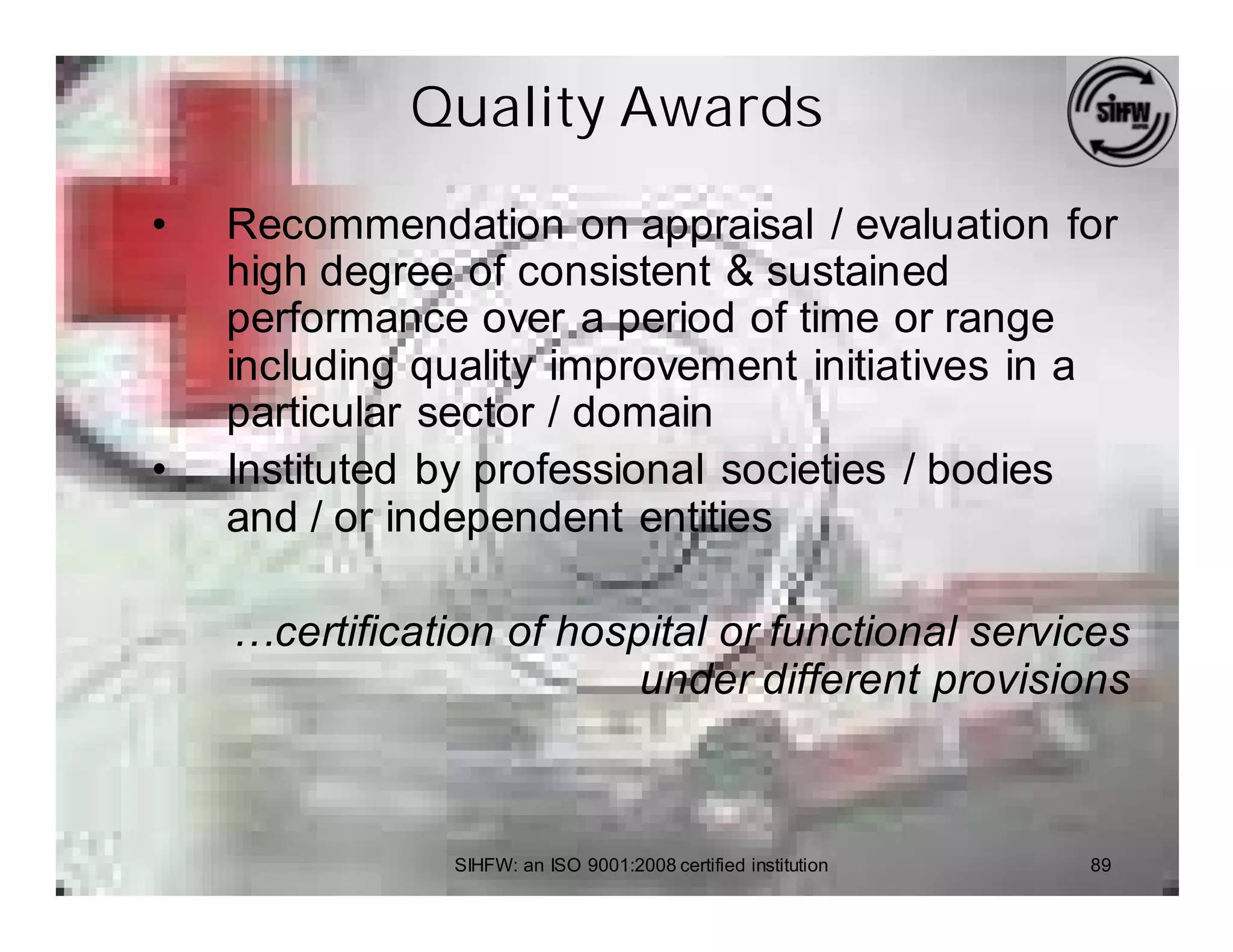 Quality Awards

•   Recommendation on appraisal / evaluation for
    high degree of consistent & sustained
    performance over a period of time or range
    including quality improvement initiatives in a
    particular sector / domain
•   Instituted by professional societies / bodies
    and / or independent entities

    …certification of hospital or functional services
                          under different provisions



                SIHFW: an ISO 9001:2008 certified institution   89
 