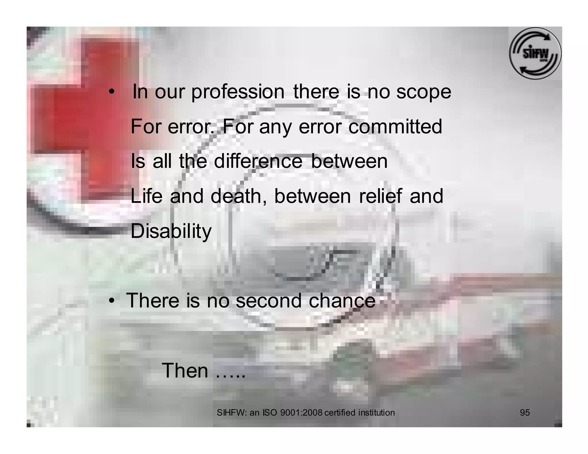• In our profession there is no scope
  For error. For any error committed
  Is all the difference between
  Life and death, between relief and
  Disability


• There is no second chance


     Then …..
               SIHFW: an ISO 9001:2008 certified institution   95
 