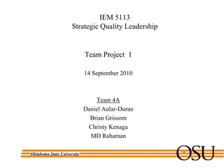 IEM 5113
                     Strategic Quality Leadership


                            Team Project 1

                            14 September 2010



                                Team 4A
                            Daniel Aular-Duran
                              Brian Grissom
                             Christy Kenaga
                              MD Rahaman

Oklahoma State University
 