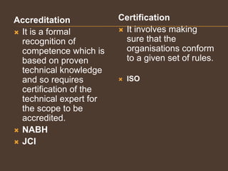 Accreditation
 It is a formal
recognition of
competence which is
based on proven
technical knowledge
and so requires
certification of the
technical expert for
the scope to be
accredited.
 NABH
 JCI
Certification
 It involves making
sure that the
organisations conform
to a given set of rules.
 ISO
 