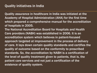 Quality initiatives in India
Quality assurance in healthcare in India was initiated at the
Academy of Hospital Administration (AHA) for the first time
which prepared a comprehensive manual for the accreditation
of hospitals in 2005.
The National Accreditation Board for Hospitals and Health
Care providers (NABH) was established in 2006. It is an
accreditation system which believes in patient-focused
approach targeted at improvement in the process of delivery
of care. It lays down certain quality standards and certifies the
quality of outcome based on the conformity to prescribed
standards. So, the accreditation by NABH is a certification of
the level of quality treatment given to patients, that is, the
patient care services and not just a certification of the
existence of quality system.
 
