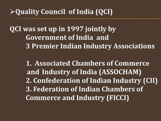 Quality Council of India (QCI)
QCI was set up in 1997 jointly by
Government of India and
3 Premier Indian Industry Associations
1. Associated Chambers of Commerce
and Industry of India (ASSOCHAM)
2. Confederation of Indian Industry (CII)
3. Federation of Indian Chambers of
Commerce and Industry (FICCI)
 