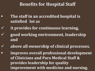 Benefits for Hospital Staff
 The staff in an accredited hospital is
satisfied lot as
 it provides for continuous learning,
 good working environment, leadership
and
 above all ownership of clinical processes.
 Improves overall professional development
of Clinicians and Para Medical Staff &
provides leadership for quality
improvement with medicine and nursing.
 