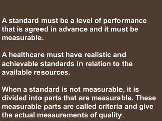 A standard must be a level of performance
that is agreed in advance and it must be
measurable.
A healthcare must have realistic and
achievable standards in relation to the
available resources.
When a standard is not measurable, it is
divided into parts that are measurable. These
measurable parts are called criteria and give
the actual measurements of quality.
 