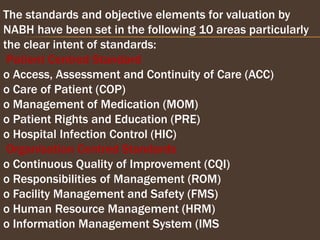 The standards and objective elements for valuation by
NABH have been set in the following 10 areas particularly
the clear intent of standards:
Patient Centred Standard
o Access, Assessment and Continuity of Care (ACC)
o Care of Patient (COP)
o Management of Medication (MOM)
o Patient Rights and Education (PRE)
o Hospital Infection Control (HIC)
Organisation Centred Standards
o Continuous Quality of Improvement (CQI)
o Responsibilities of Management (ROM)
o Facility Management and Safety (FMS)
o Human Resource Management (HRM)
o Information Management System (IMS
 