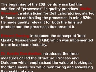 The beginning of the 20th century marked the
addition of “processes” in quality practices. Walter
Shewhart, a statistician for Bell Laboratories, started
to focus on controlling the processes in mid-1920s.
He made quality relevant for both the finished
product and the processes that created it.
Edward Deming introduced the concept of Total
Quality Management (TQM) which was implemented
in the healthcare industry.
Dr. Avedis Donabedian introduced the three
measures called the Structure, Process and
Outcome which emphasised the value of looking at
the three measures while monitoring and assessing
 