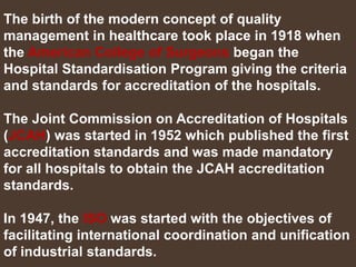 The birth of the modern concept of quality
management in healthcare took place in 1918 when
the American College of Surgeons began the
Hospital Standardisation Program giving the criteria
and standards for accreditation of the hospitals.
The Joint Commission on Accreditation of Hospitals
(JCAH) was started in 1952 which published the first
accreditation standards and was made mandatory
for all hospitals to obtain the JCAH accreditation
standards.
In 1947, the ISO was started with the objectives of
facilitating international coordination and unification
of industrial standards.
 