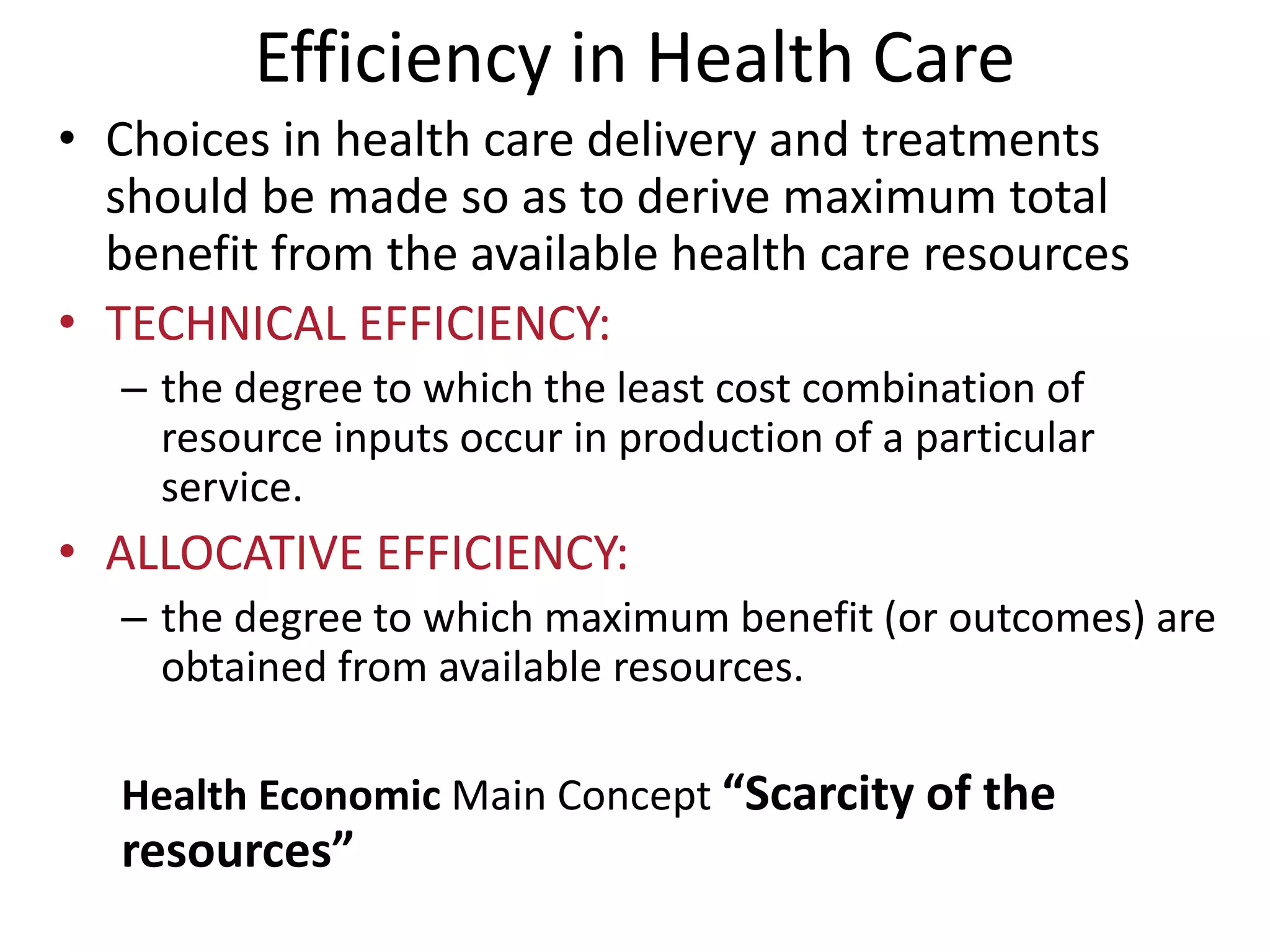 Efficiency in Health Care
• Choices in health care delivery and treatments
should be made so as to derive maximum total
benefit from the available health care resources
• TECHNICAL EFFICIENCY:
– the degree to which the least cost combination of
resource inputs occur in production of a particular
service.
• ALLOCATIVE EFFICIENCY:
– the degree to which maximum benefit (or outcomes) are
obtained from available resources.
Health Economic Main Concept “Scarcity of the
resources”
 