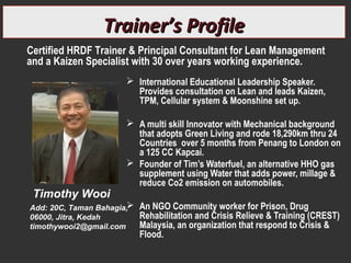  International Educational Leadership Speaker.
Provides consultation on Lean and leads Kaizen,
TPM, Cellular system & Moonshine set up.
 A multi skill Innovator with Mechanical background
that adopts Green Living and rode 18,290km thru 24
Countries over 5 months from Penang to London on
a 125 CC Kapcai.
 Founder of Tim’s Waterfuel, an alternative HHO gas
supplement using Water that adds power, millage &
reduce Co2 emission on automobiles.
 An NGO Community worker for Prison, Drug
Rehabilitation and Crisis Relieve & Training (CREST)
Malaysia, an organization that respond to Crisis &
Flood.
Timothy Wooi
Add: 20C, Taman Bahagia,
06000, Jitra, Kedah
timothywooi2@gmail.com
Trainer’s ProfileTrainer’s Profile
Certified HRDF Trainer & Principal Consultant for Lean Management
and a Kaizen Specialist with 30 over years working experience.
 