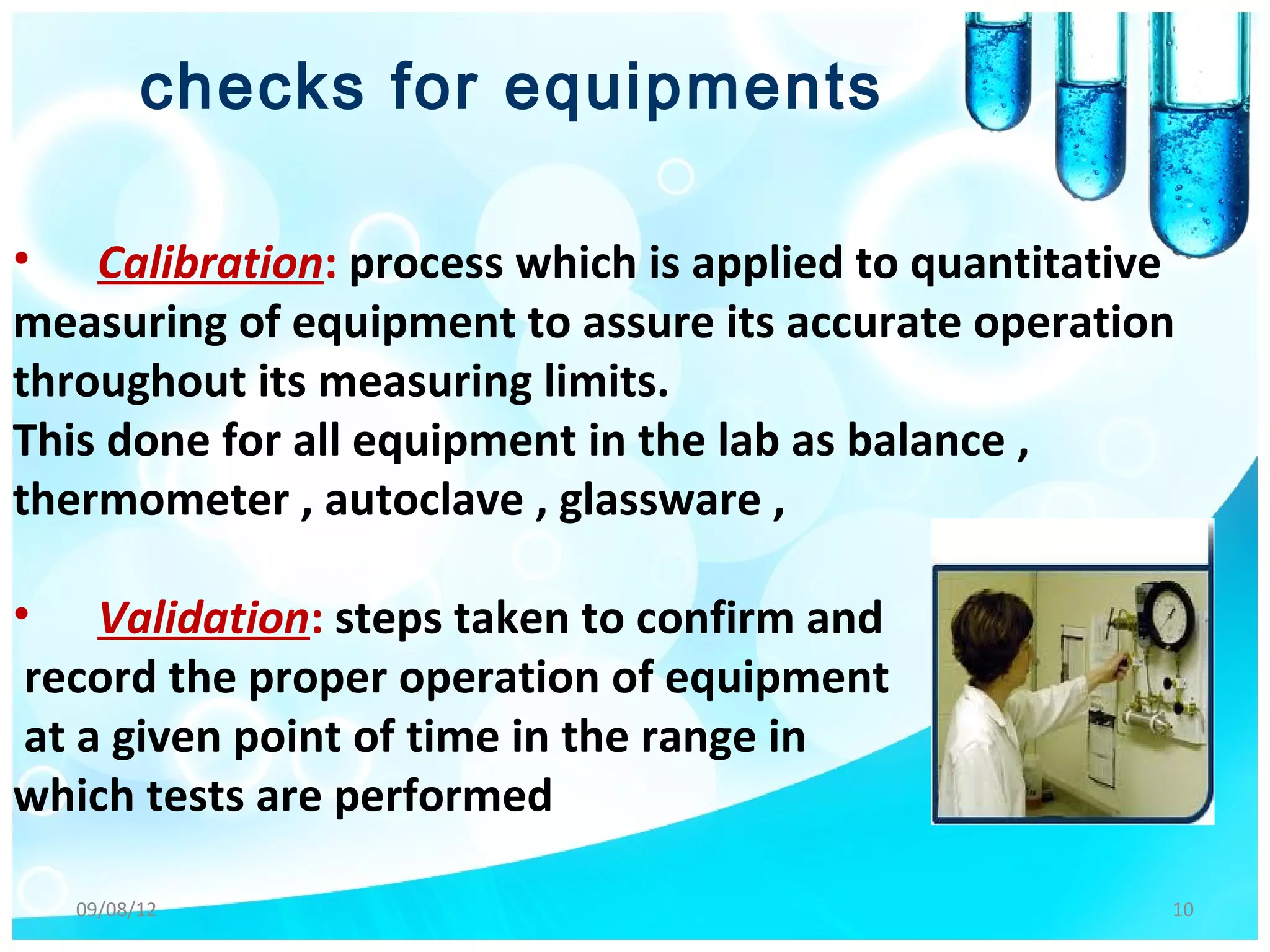 checks for equipments

• Calibration: process which is applied to quantitative
measuring of equipment to assure its accurate operation
throughout its measuring limits.
This done for all equipment in the lab as balance ,
thermometer , autoclave , glassware ,

• Validation: steps taken to confirm and
 record the proper operation of equipment
 at a given point of time in the range in
which tests are performed

  09/08/12                                            10
 