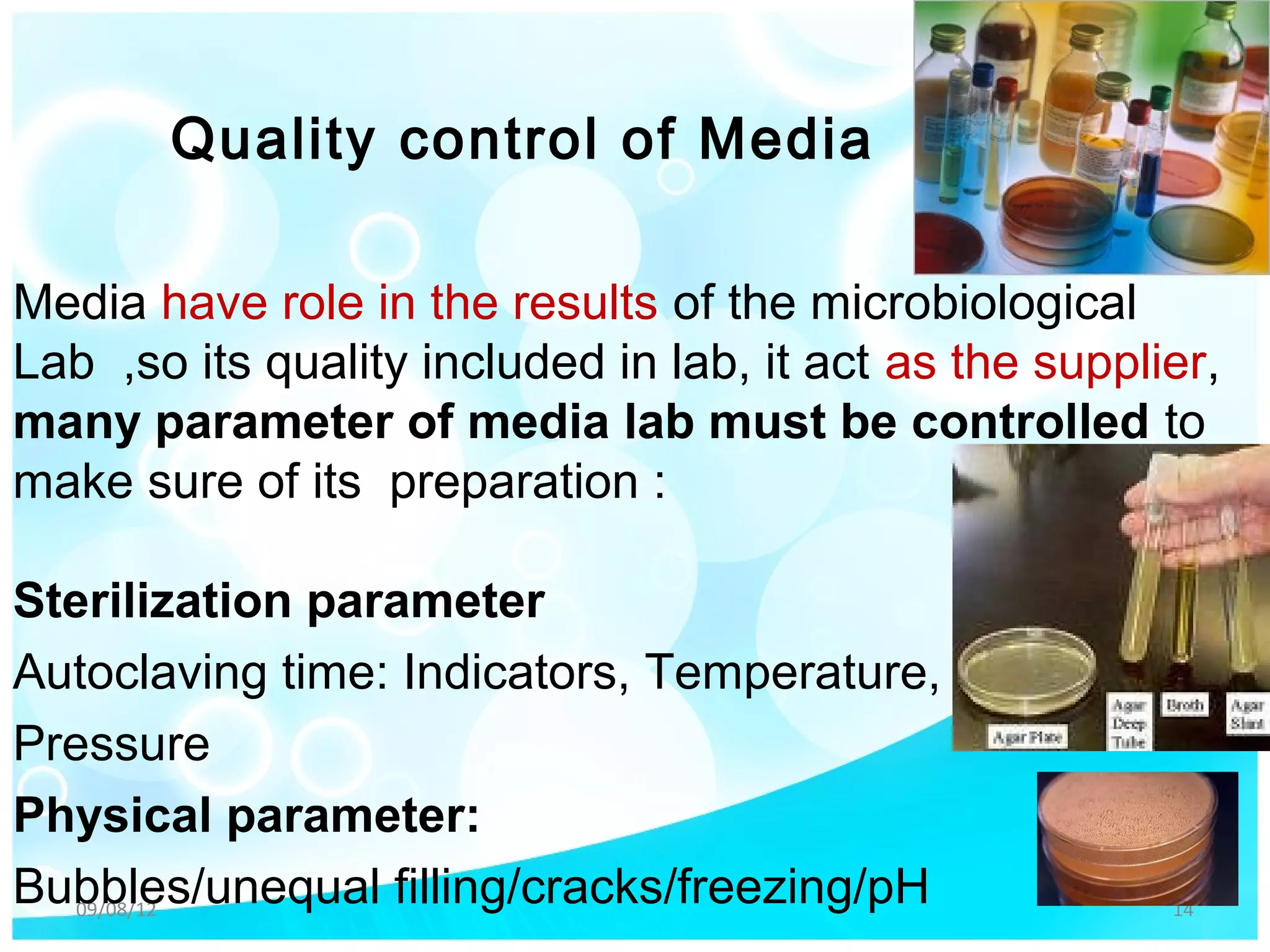 Quality control of Media

Media have role in the results of the microbiological
Lab ,so its quality included in lab, it act as the supplier,
many parameter of media lab must be controlled to
make sure of its preparation :

Sterilization parameter
Autoclaving time: Indicators, Temperature,
Pressure
Physical parameter:
Bubbles/unequal filling/cracks/freezing/pH
   09/08/12                                              14
 