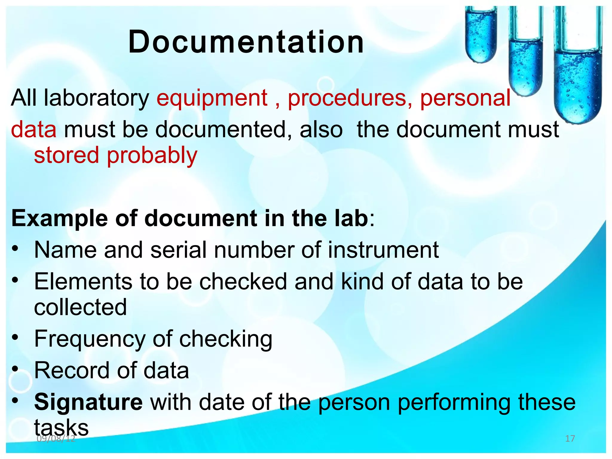 Documentation
All laboratory equipment , procedures, personal
data must be documented, also the document must
  stored probably

Example of document in the lab:
• Name and serial number of instrument
• Elements to be checked and kind of data to be
  collected
• Frequency of checking
• Record of data
• Signature with date of the person performing these
  tasks
  09/08/12                                         17
 