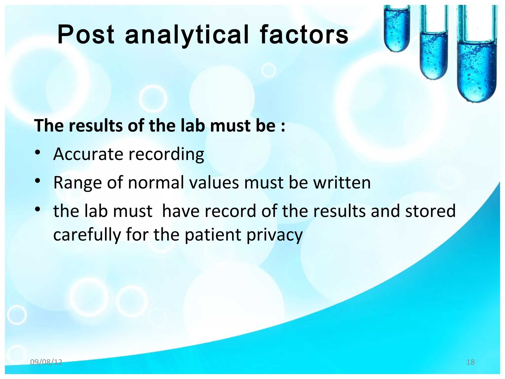 Post analytical factors


The results of the lab must be :
• Accurate recording
• Range of normal values must be written
• the lab must have record of the results and stored
  carefully for the patient privacy




09/08/12                                               18
 
