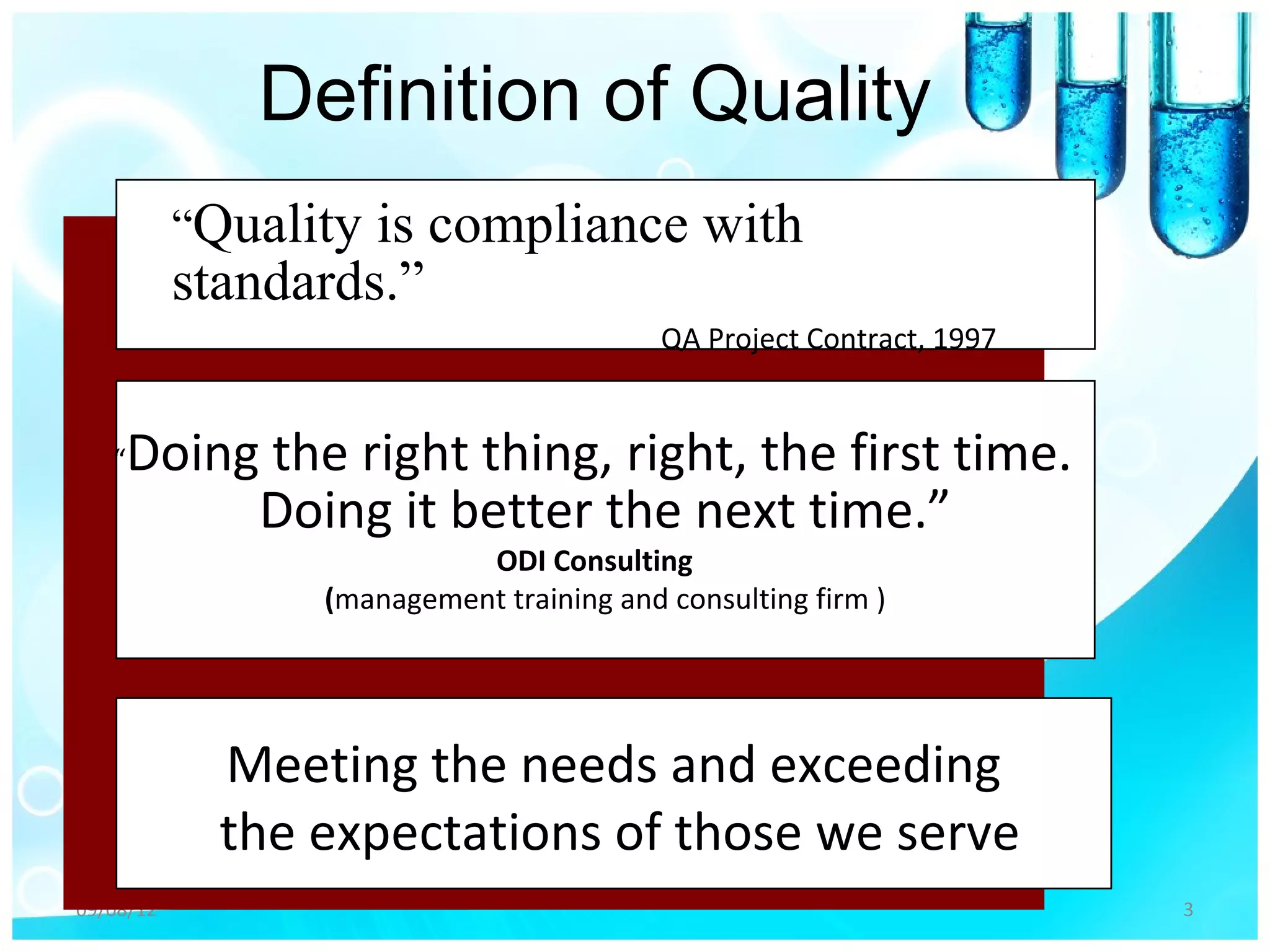 Definition of Quality
           “Quality is compliance with
           standards.”
                                          QA Project Contract, 1997


   “   Doing the right thing, right, the first time.
            Doing it better the next time.”
                           ODI Consulting
                 (management training and consulting firm )




             Meeting the needs and exceeding
             the expectations of those we serve
09/08/12                                                              3
 