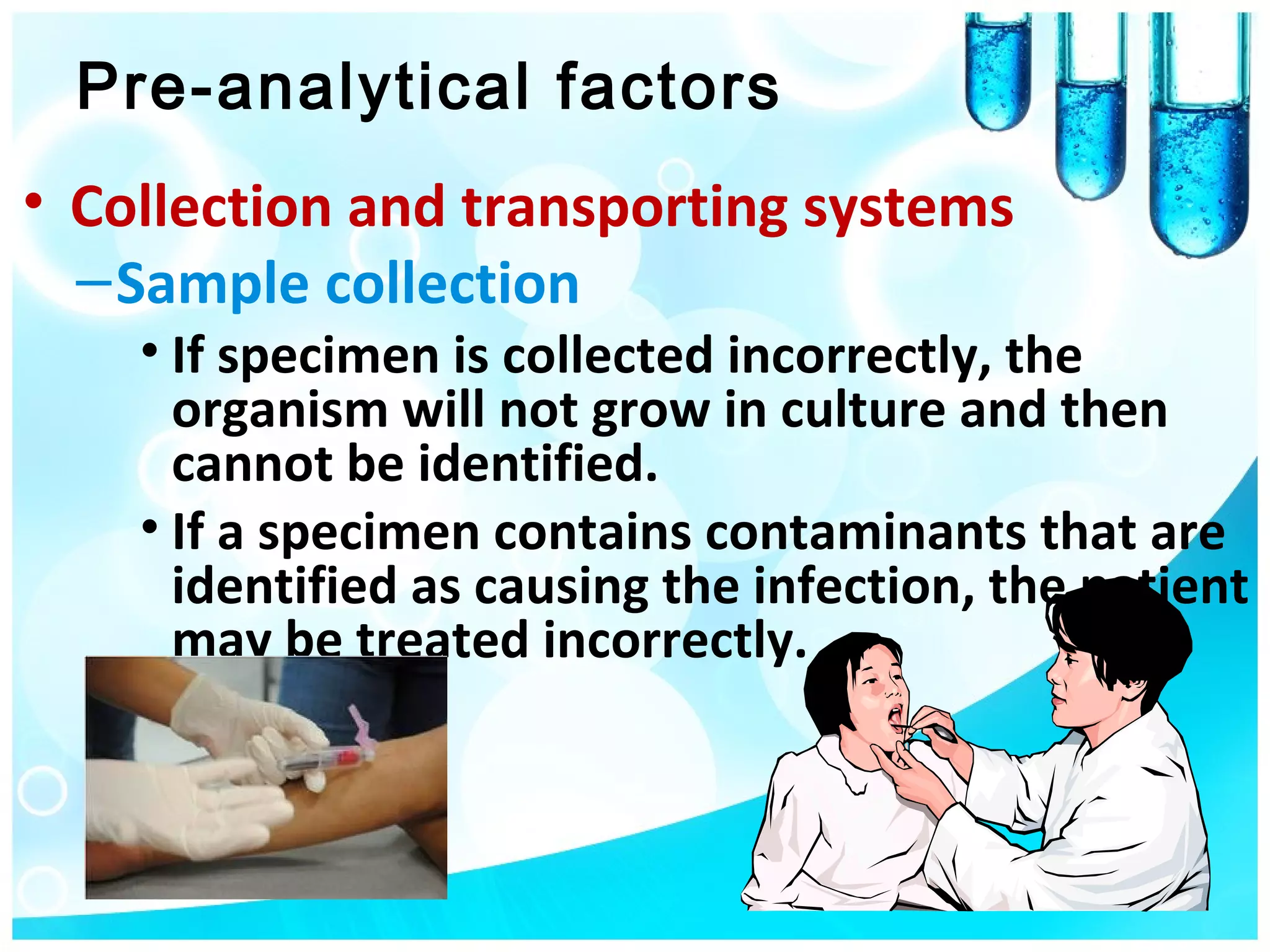 Pre-analytical factors
• Collection and transporting systems
  – Sample collection
    • If specimen is collected incorrectly, the
      organism will not grow in culture and then
      cannot be identified.
    • If a specimen contains contaminants that are
      identified as causing the infection, the patient
      may be treated incorrectly.
 