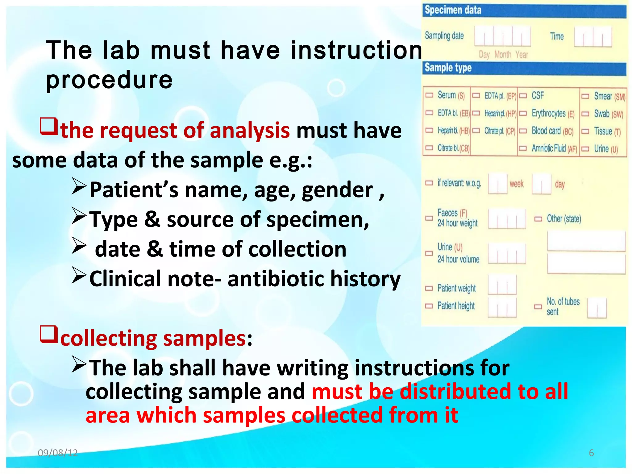 The lab must have instruction
   procedure
  the request of analysis must have
some data of the sample e.g.:
    Patient’s name, age, gender ,
    Type & source of specimen,
     date & time of collection
    Clinical note- antibiotic history

  collecting samples:
    The lab shall have writing instructions for
     collecting sample and must be distributed to all
     area which samples collected from it
  09/08/12                                              6
 