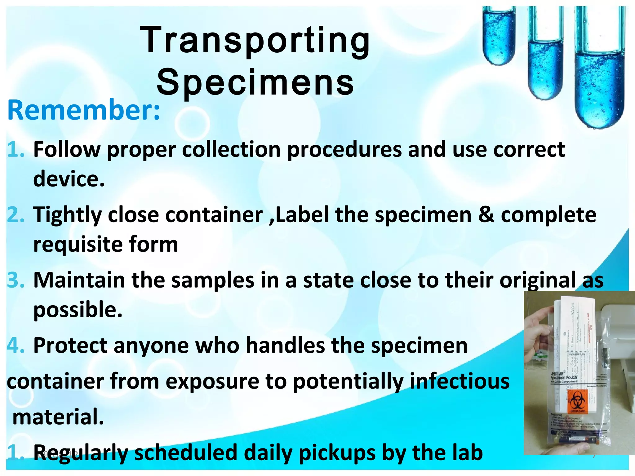 Transporting
              Specimens
Remember:
1. Follow proper collection procedures and use correct
   device.
2. Tightly close container ,Label the specimen & complete
   requisite form
3. Maintain the samples in a state close to their original as
   possible.
4. Protect anyone who handles the specimen
container from exposure to potentially infectious
 material.
1. Regularly scheduled daily pickups by the lab
    09/08/12                                                7
 