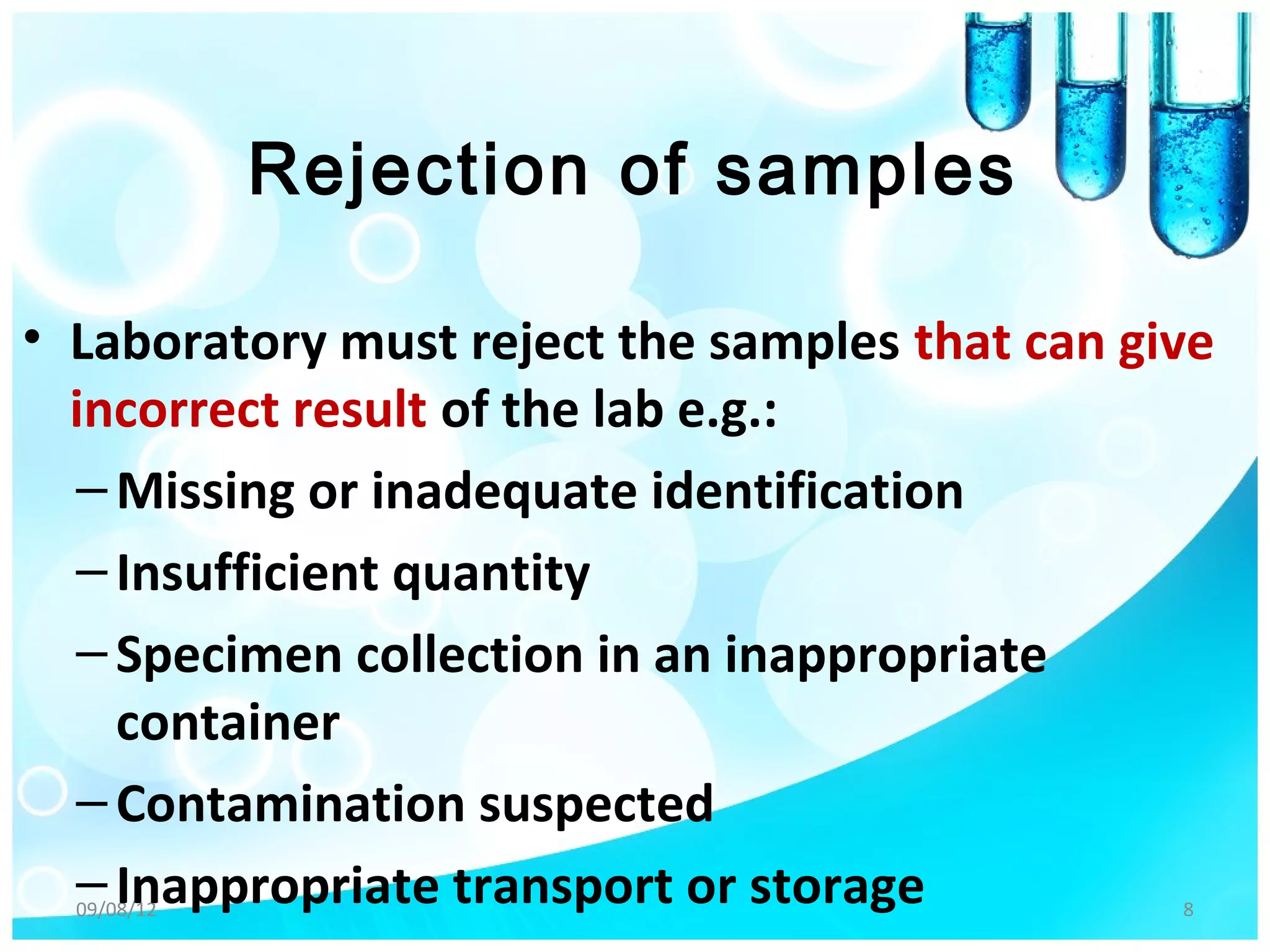 Rejection of samples

• Laboratory must reject the samples that can give
  incorrect result of the lab e.g.:
  – Missing or inadequate identification
  – Insufficient quantity
  – Specimen collection in an inappropriate
    container
  – Contamination suspected
  – Inappropriate transport or storage
  09/08/12                                      8
 