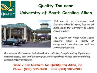 Quality Inn near   University of South Carolina Aiken Welcome to our convenient and Spacious Aiken SC Hotel, located 10 miles from the University of South Carolina Aiken.  The Quality Inn Hotel Aiken South Carolina offers a variety of exceptional amenities as well as rewarding location.  Our value-added services include a Business Center, Complimentary High-speed  Internet access, Seasonal outdoor pool, on-site parking, Fitness center and daily  complimentary Breakfast.  Phone / Fax Numbers for Quality Inn Aiken, SC Phone: (803) 502-0900  Fax: (803) 502-0903 