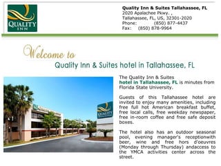 Quality Inn & Suites Tallahassee, FL 2020 Apalachee Pkwy. ,  Tallahassee, FL, US, 32301-2020 Phone:  (850) 877-4437 Fax:  (850) 878-9964 The Quality Inn & Suites  hotel in Tallahassee, FL  is minutes from Florida State University. Guests of this Tallahassee hotel are invited to enjoy many amenities, including free full hot American breakfast buffet, free local calls, free weekday newspaper, free in-room coffee and free safe deposit boxes. The hotel also has an outdoor seasonal pool, evening manager's receptionwith beer, wine and free hors d'oeuvres (Monday through Thursday) andaccess to the YMCA activities center across the street. 