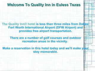 Welcome To Quality Inn in Euless Texas The Quality Inn® hotel   is less than three miles from Dallas/Fort Worth International Airport (DFW Airport) and provides free airport transportation. There are a number of golf courses and outdoor recreation areas in the vicinity.  Make a reservation in this hotel today and we'll make your stay memorable. 