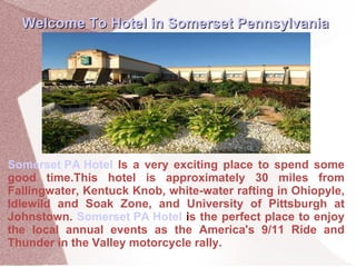 Somerset PA Hotel   Is a very exciting place to spend some good time.This hotel is approximately 30 miles from Fallingwater, Kentuck Knob, white-water rafting in Ohiopyle, Idlewild and Soak Zone, and University of Pittsburgh at Johnstown.  Somerset PA Hotel  i s the perfect place to enjoy the local annual events as the America's 9/11 Ride and Thunder in the Valley motorcycle rally. Welcome To Hotel in Somerset Pennsylvania 