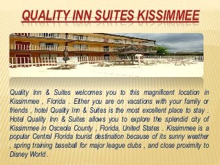 QUALITY INN SUITES KISSIMMEE




Quality Inn & Suites welcomes you to this magnificent location in
Kissimmee , Florida . Either you are on vacations with your family or
friends , hotel Quality Inn & Suites is the most excellent place to stay .
Hotel Quality Inn & Suites allows you to explore the splendid city of
Kissimmee in Osceola County , Florida, United States . Kissimmee is a
popular Central Florida tourist destination because of its sunny weather
, spring training baseball for major league clubs , and close proximity to
Disney World .
 