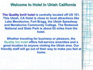 Welcome to Hotel in Ukiah California The Quality Inn® hotel   is centrally located off US 101.  This  Ukiah, CA Hotel  is close to local attractions like  Lake Mendocino, Fort Bragg, the Ukiah Speedway  and Mendocino Community College. The Redwood  National and State Park is about 65 miles from the  hotel.  Whether traveling for business or pleasure, the  Quality Inn hotel  offers full-service amenities and a  great location to anyone visiting the Ukiah area. Our  friendly staff will go out of their way to make you feel at  home. 