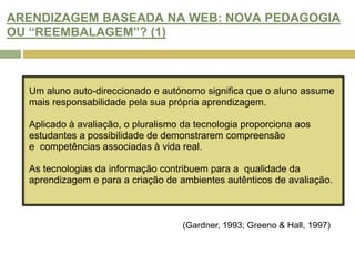 HAVERÁ OPORTUNIDADE DE MELHORAR AS PRÁTICAS DE AVALIAÇÃO NA WEB? (1)As Tecnologias de Informação e Comunicação (TIC) estão cada vez mais integradas no ensino superior. Laurillard (1993) afirma que a aprendizagem suportada pelas novas tecnologias promove: a auto-aprendizagem e autonomia; a flexibilidade e diversidade na avaliação; o desenvolvimento de competências sociais através do aumento da literacia; uma maior produtividade e eficiência no ensino superior.