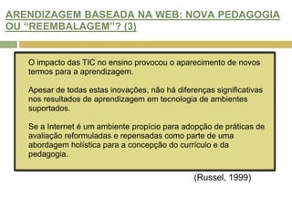 HAVERÁ OPORTUNIDADE DE MELHORAR AS PRÁTICAS DE AVALIAÇÃO NA WEB? (3)A adopção das TIC não implica a mudança pedagógica,  embora os ganhos de aprendizagem não possam ser provados, os alunos permanecem optimistas sobre a integração da tecnologia e referem que vivenciam novas formas de aprendizagem e novos tipos de contactos por parte dos professores, e que ocorrem novos recursos e actividades de aprendizagem.Estas novas actividades de aprendizagem e abordagens ao currículo, levam à adopção de práticas de avaliação inovadoras e é uma questão de grande importância para os educadores online e designers instrucionais.