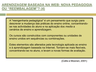 HAVERÁ OPORTUNIDADE DE MELHORAR AS PRÁTICAS DE AVALIAÇÃO NA WEB? (4)Alexandre e McKenzie (1998) consideram que a adoção de tecnologia inovadora levam à melhoria de atitudes de aprendizagem por parte dos estudantes, do acesso ao ensino,  de oportunidades de interacção e desenvolvimento da literacia da informação.O modo como as novas tecnologias são integradas no ensino determina o seu valor. Ainda não é possível comprovar com estudos as sua vantagens, mas já se pode verificar que: "Students experience new forms of learning, that instructors are making new types of contacts with their students and that new resources and types of learning activities are occurring.“(Collis e Moonen, 2001)