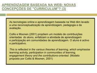 ARENDIZAGEM BASEADA NA WEB: NOVA PEDAGOGIA OU “REEMBALAGEM”? (3)O impacto das TIC no ensino provocou o aparecimento de novos termos para a aprendizagem.  Apesar de todas estas inovações, não há diferenças significativas nos resultados de aprendizagem em tecnologia de ambientes suportados.  Se a Internet é um ambiente propício para adopção de práticas de avaliação reformuladas e repensadas como parte de uma abordagem holística para a concepção do currículo e da pedagogia.(Russel, 1999)