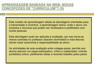 APRENDIZAGEM BASEADA NA WEB: NOVAS CONCEPÇÕES DE "CURRICULUM"? (1)O contexto de aprendizagem online promove, através dos média, alunos participativos e produtores de conhecimento. Há uma contribuição activa dos alunos nos recursos de aprendizagem. A avaliação por pares (peer assessment) através da Internet é um indicador da extensão pedagógica. Ferramentas de comunicação online, espaços de trabalho partilhados e interacção assíncrona tornam viável a aprendizagem e avaliação baseada na Rede.