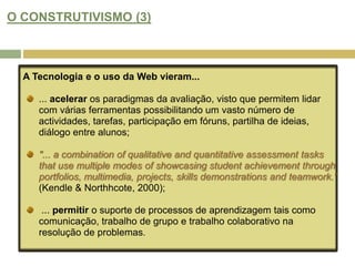 APRENDIZAGEM BASEADA NA WEB: NOVAS CONCEPÇÕES DE "CURRICULUM"? (5)Este modelo de aprendizagem afasta as abordagens orientadas para a transmissão e incentiva  a aprendizagem activa, onde o aluno cria produtos e recursos que podem ser reutilizados e partilhados com outras pessoas.Esta abordagem pode ser aplicada à avaliação, por isso torna-se menos centrada no professor (teacher dominated) e mais flexível, dando maior autonomia e responsabilidade ao aluno.As actividades de auto-avaliação entre colegas-pares, permite aos alunos assumir um papel participativo, crítico e colaborador, criando portefólios online, partilhando ideias e revendo trabalho pelos pares.