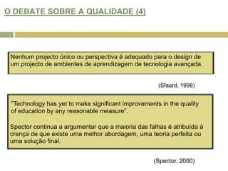 O DEBATE SOBRE A QUALIDADE (4)Nenhum projecto único ou perspectiva é adequado para o design de um projecto de ambientes de aprendizagem de tecnologia avançada.(Sfaard, 1998)“Technology has yet to make significant improvements in the quality of education by any reasonable measure”.Spector continua a argumentar que a maioria das falhas é atribuída à crença de que existe uma melhor abordagem, uma teoria perfeita ou uma solução final.(Spector, 2000)