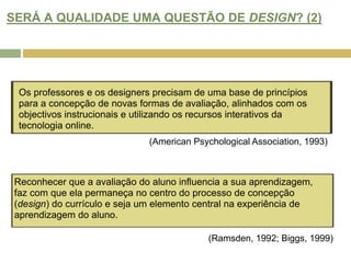 SERÁ A QUALIDADE UMA QUESTÃO DE DESIGN? (2)Os professores e os designers precisam de uma base de princípios para a concepção de novas formas de avaliação, alinhados com os objectivos instrucionais e utilizando os recursos interativos da tecnologia online. (American Psychological Association, 1993)Reconhecer que a avaliação do aluno influencia a sua aprendizagem, faz com que ela permaneça no centro do processo de concepção (design) do currículo e seja um elemento central na experiência de aprendizagem do aluno. (Ramsden, 1992; Biggs, 1999)