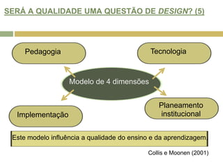 SERÁ A QUALIDADE UMA QUESTÃO DE DESIGN? (5)TecnologiaPedagogiaModelo de 4 dimensõesPlaneamento institucionalImplementaçãoEste modelo influência a qualidade do ensino e da aprendizagem.Collis e Moonen (2001)