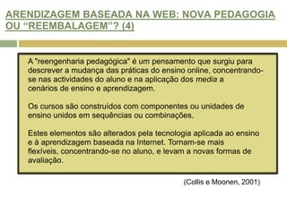 HAVERÁ OPORTUNIDADE DE MELHORAR AS PRÁTICAS DE AVALIAÇÃO NA WEB? (4)Alexandre e McKenzie (1998) consideram que a adoção de tecnologia inovadora levam à melhoria de atitudes de aprendizagem por parte dos estudantes, do acesso ao ensino,  de oportunidades de interacção e desenvolvimento da literacia da informação.O modo como as novas tecnologias são integradas no ensino determina o seu valor. Ainda não é possível comprovar com estudos as sua vantagens, mas já se pode verificar que: "Students experience new forms of learning, that instructors are making new types of contacts with their students and that new resources and types of learning activities are occurring.“(Collis e Moonen, 2001)