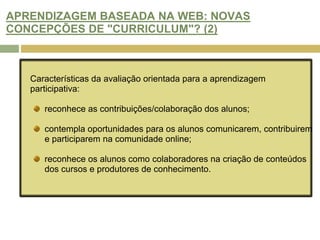 ARENDIZAGEM BASEADA NA WEB: NOVA PEDAGOGIA OU “REEMBALAGEM”? (2)Shaffer e Resnick (1999) afirmam que a tecnologia pode ser usada para criar contextos autênticos de aprendizagem e oferecer recursos que dão aos alunos oportunidades em várias áreas:Conectividade: para se ligar o mundo exterior à sala de aula, com temas de investigação que outra forma seriam inacessíveis, para contacto a especialistas e participar de conversas com os colegas;Autenticidade: para demonstrar o desempenho em tarefas autênticas e eventos comunicar,Pluralismo epistemológico: para expressar e representar ideias de formas variadas.