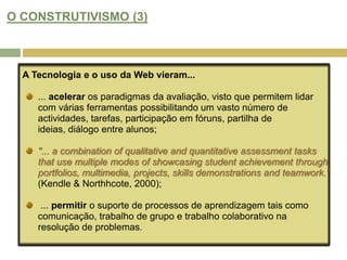 APRENDIZAGEM BASEADA NA WEB: NOVAS CONCEPÇÕES DE "CURRICULUM"? (5)Este modelo de aprendizagem afasta as abordagens orientadas para a transmissão e incentiva  a aprendizagem activa, onde o aluno cria produtos e recursos que podem ser reutilizados e partilhados com outras pessoas.Esta abordagem pode ser aplicada à avaliação, por isso torna-se menos centrada no professor (teacher dominated) e mais flexível, dando maior autonomia e responsabilidade ao aluno.As actividades de auto-avaliação entre colegas-pares, permite aos alunos assumir um papel participativo, crítico e colaborador, criando portefólios online, partilhando ideias e revendo trabalho pelos pares.