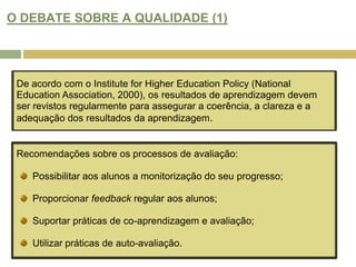 O DEBATE SOBRE A QUALIDADE (1)De acordo com o Institute for Higher Education Policy (National Education Association, 2000), os resultados de aprendizagem devem ser revistos regularmente para assegurar a coerência, a clareza e a adequação dos resultados da aprendizagem.Recomendações sobre os processos de avaliação: Possibilitar aos alunos a monitorização do seu progresso;Proporcionar feedback regular aos alunos;Suportar práticas de co-aprendizagem e avaliação;Utilizar práticas de auto-avaliação. 
