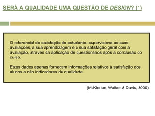 SERÁ A QUALIDADE UMA QUESTÃO DE DESIGN? (1)O referencial de satisfação do estudante, supervisiona as suas avaliações, a sua aprendizagem e a sua satisfação geral com a avaliação, através da aplicação de questionários após a conclusão do curso.  Estes dados apenas fornecem informações relativos à satisfação dos alunos e não indicadores de qualidade.(McKinnon, Walker & Davis, 2000)