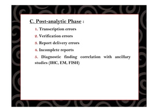 C. Post-analytic Phase :
1. Transcription errors
2. Verification errors
3. Report delivery errors
4. Incomplete reports
5. Diagnostic finding correlation with ancillary
studies (IHC, EM, FISH)
 