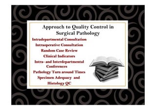 Approach to Quality Control in
Surgical Pathology
Intradepartmental Consultation
Intraoperative Consultation
Random Case Review
Clinical Indicators
Intra- and Interdepartmental
Conferences
Pathology Turn around Times
Specimen Adequacy and
Histology QC
Intradepartmental Consultation
Intraoperative Consultation
Random Case Review
Clinical Indicators
Intra- and Interdepartmental
Conferences
Pathology Turn around Times
Specimen Adequacy and
Histology QC
 