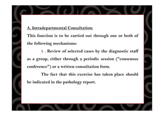A. Intradepartmental Consultation:
This function is to be carried out through one or both of
the following mechanisms:
1 . Review of selected cases by the diagnostic staff
as a group, either through a periodic session ("consensus
conference") or a written consultation form.
The fact that this exercise has taken place should
be indicated in the pathology report.
 