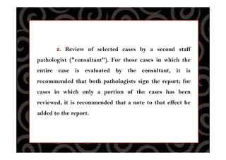 2. Review of selected cases by a second staff
pathologist ("consultant"). For those cases in which the
entire case is evaluated by the consultant, it is
recommended that both pathologists sign the report; for
cases in which only a portion of the cases has been
reviewed, it is recommended that a note to that effect be
added to the report.
 