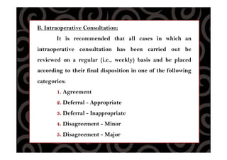 B. Intraoperative Consultation:
It is recommended that all cases in which an
intraoperative consultation has been carried out be
reviewed on a regular (i.e., weekly) basis and be placed
according to their final disposition in one of the following
categories:
1. Agreement
2. Deferral - Appropriate
3. Deferral - Inappropriate
4. Disagreement - Minor
5. Disagreement - Major
 