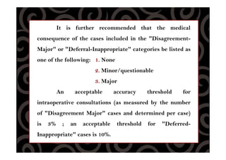 It is further recommended that the medical
consequence of the cases included in the "Disagreement-
Major" or "Deferral-Inappropriate" categories be listed as
one of the following: 1. None
2. Minor/questionable
3. Major
An acceptable accuracy threshold for
intraoperative consultations (as measured by the number
of "Disagreement Major" cases and determined per case)
is 3% ; an acceptable threshold for "Deferred-
Inappropriate" cases is 10%.
 